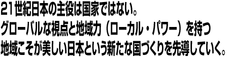 21世紀日本の主役は国家ではない。グローバルな視点と地域力（ローカル・パワー）を持つ地域こそが美しい日本という新たな国づくりを先導していく。