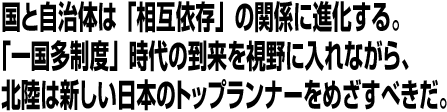 国と自治体は「相互依存」の関係に進化する。「一国多制度」時代の到来を視野に入れながら、北陸は新しい日本のトップランナーをめざすべきだ。