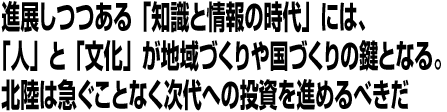 進展しつつある「知識と情報の時代」には、「人」と「文化」が地域づくりや国づくりの鍵となる。北陸は急ぐことなく次代への投資を進めるべきだ