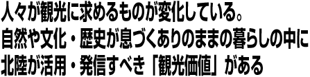 人々が観光に求めるものが変化している。自然や文化・歴史が息づくありのままの暮らしの中に北陸が活用・発信すべき「観光価値」がある