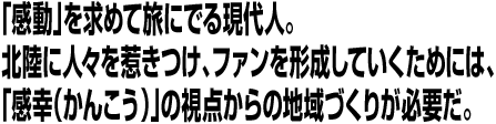 「感動」を求めて旅にでる現代人。北陸に人々を惹きつけ、ファンを形成していくためには、「感幸（かんこう）」の視点からの地域づくりが必要だ。