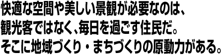 「快適な空間や美しい景観が必要なのは、観光客ではなく、毎日を過ごす住民だ。そこに地域づくり・まちづくりの原動力がある。
