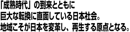 「成熟時代」の到来とともに巨大な転換に直面している日本社会。地域こそが日本を変革し、再生する原点となる。