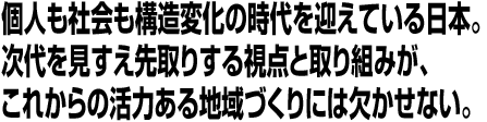 個人も社会も構造変化の時代を迎えている日本。次代を見すえ先取りする視点と取り組みが、これからの活力ある地域づくりには欠かせない。
