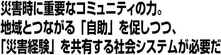 災害時に重要なコミュニティの力。地域とつながる「自助」を促しつつ、「災害経験」を共有する社会システムが必要だ