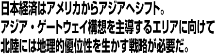 日本経済はアメリカからアジアへシフト。アジア・ゲートウェイ構想を主導するエリアに向けて北陸には地理的優位性を生かす戦略が必要だ。