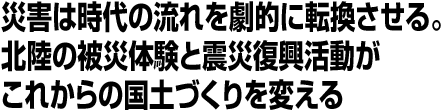 災害は時代の流れを劇的に転換させる。北陸の被災体験と震災復興活動がこれからの国土づくりを変える