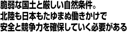 脆弱な国土と厳しい自然条件。北陸も日本もたゆまぬ働きかけで安全と競争力を確保していく必要がある