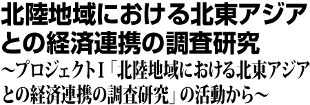 北陸地域における北東アジアとの経済連携の調査研究 プロジェクト1「北陸地域における北東アジアとの経済連携の調査研究」の活動から