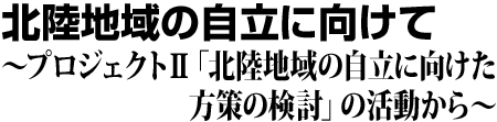 北陸地域の自立に向けて プロジェクト2「北陸地域の自立に向けた方策の検討」の活動から
