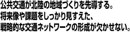 公共交通が北陸の地域づくりを先導する。将来像や課題をしっかり見すえた、戦略的な交通ネットワークの形成が欠かせない。