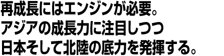 再成長にはエンジンが必要。アジアの成長力に注目しつつ日本そして北陸の底力を発揮する。