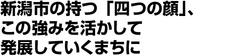新潟市の持つ「四つの顔」、この強みを活かして発展していくまちに