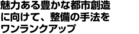 魅力ある豊かな都市創造に向けて、整備の手法をワンランクアップ