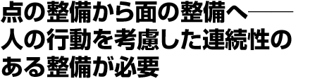 点の整備から面の整備へ 人の行動を考慮した連続性のある整備が必要