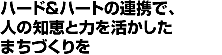 ハード＆ハートの連携で、人の知恵と力を活かしたまちづくりを