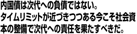 内国債は次代への負債ではない。タイムリミットが近づきつつある今こそ社会資本の整備で次代への責任を果たすべきだ。