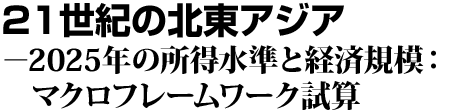 21世紀の北東アジア－2025年の所得水準と経済規模：マクロフレームワーク試算