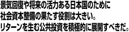 景気回復や将来の活力ある日本国のために社会資本整備の果たす役割は大きい。リターンを生む公共投資を積極的に展開すべきだ。