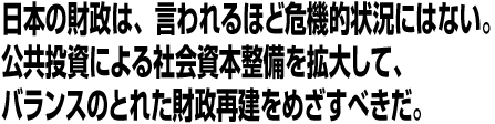 日本の財政は、言われるほど危機的状況にはない。公共投資による社会資本整備を拡大して、バランスのとれた財政再建をめざすべきだ。