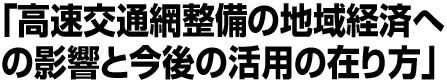 高速交通網整備の地域経済への影響と今後の活用の在り方