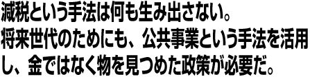 減税という手法は何も生み出さない。将来世代のためにも、公共事業という手法を活用し、金ではなく物を見つめた政策が必要だ。