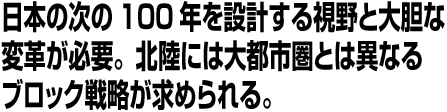 日本の次の100年を設計する視野と大胆な変革が必要。北陸には大都市圏とは異なるブロック戦略が求められる。