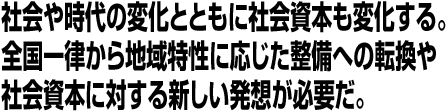 社会や時代の変化とともに社会資本も変化する。全国一律から地域特性に応じた整備への転換や社会資本に対する新しい発想が必要だ。