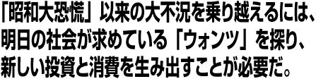 「昭和大恐慌」以来の大不況を乗り越えるには、明日の社会が求めている「ウォンツ」を探り、新しい投資と消費を生み出すことが必要だ。